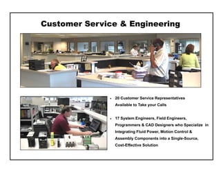 Customer Service & Engineering
 20 Customer Service Representatives
Available to Take your Calls
 17 System Engineers, Field Engineers,
Programmers & CAD Designers who Specialize in
Integrating Fluid Power, Motion Control &
Assembly Components into a Single-Source,
Cost — Effective Solution
 