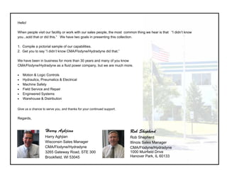  
Hello!
When people visit our facility or work with our sales people, the most common thing we hear is that “I didn’t
know you...sold that or did this.” We have two goals in presenting this collection.
1. Compile a pictorial sample of our capabilities.
2. Get you to say “I didn’t know CMA/Flodyne/Hydradyne did that.”
We have been in business for more than 30 years and many of you know
CMA/Flodyne/Hydradyne as a fluid power company, but we are much more.
 Motion & Logic Controls
 Hydraulics, Pneumatics & Electrical
 Machine Safety
 Field Service and Repair
 Engineered Systems
 Warehouse & Distribution
 
Give us a chance to serve you, and thanks for your continued support.
Regards,
Rob Shepherd
Rob Shepherd
Illinois Sales Manager
CMA/Flodyne/Hydradyne
1000 Muirfield Drive
Hanover Park, IL 60133
Harry Aghjian
Harry Aghjian
Wisconsin Sales Manager
CMA/Flodyne/Hydradyne
3265 Gateway Road, STE 300
Brookfield, WI 53045
 