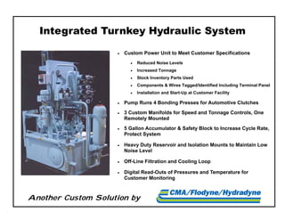 Another Custom Solution by
 Custom Power Unit to Meet Customer Specifications
 Reduced Noise Levels
 Increased Tonnage
 Stock Inventory Parts Used
 Components & Wires Tagged/Identified Including Terminal Panel
 Installation and Start-Up at Customer Facility
 Pump Runs 4 Bonding Presses for Automotive Clutches
 3 Custom Manifolds for Speed and Tonnage Controls, One
Remotely Mounted
 5 Gallon Accumulator & Safety Block to Increase Cycle Rate,
Protect System
 Heavy Duty Reservoir and Isolation Mounts to Maintain Low
Noise Level
 Off-Line Filtration and Cooling Loop
 Digital Read-Outs of Pressures and Temperature for
Customer Monitoring
Integrated Turnkey Hydraulic System
 