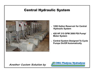 Another Custom Solution by
Central Hydraulic System
 1200 Gallon Reservoir for Central
Hydraulic System
 420 HP 315 GPM 3000 PSI Pump/
Motor System
 Central System Designed To Cycle
Pumps On/Off Automatically
 
