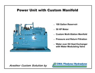 Another Custom Solution by
Power Unit with Custom Manifold
 100 Gallon Reservoir
 50 HP Motor
 Custom Multi-Station Manifold
 Pressure and Return Filtration
 Water over Oil Heat Exchanger
with Water Modulating Valve
 