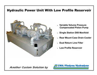 Another Custom Solution by
Hydraulic Power Unit With Low Profile Reservoir
 Variable Volume Pressure
Compensated Piston Pump
 Single Station D08 Manifold
 Rear Mount Case Drain Cooler
 Dual Return Line Filter
 Low Profile Reservoir
 
