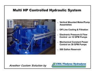 Another Custom Solution by
Multi HP Controlled Hydraulic System
 Vertical Mounted Motor/Pump
Assemblies
 Off Line Cooling & Filtration
 Electronic Pressure & Flow
Control on 12 GPM Pumps
 Mechanical Constant Power
Control on 38 GPM Pumps
 500 Gallon Reservoir
 