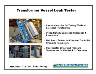 Another Custom Solution by
Transformer Vessel Leak Tester
 Layback Machine for Testing Welds on
Electrical Transformers
 Proportionally Controlled Hydraulics &
Pneumatics
 HMI Touch Screen for Customer Control &
Changing Parameters
 Incorporates Linear and Pressure
Transducers for Feedback to Controller
 