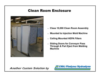 Another Custom Solution by
Clean Room Enclosure
 Class 10,000 Clean Room Assembly
 Mounted to Injection Mold Machine
 Ceiling Mounted HEPA Filters
 Sliding Doors for Conveyor Pass
Through & Part Eject from Molding
Machine
 