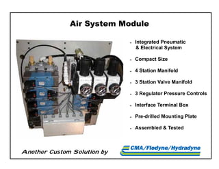 Another Custom Solution by
Air System Module
 Integrated Pneumatic
& Electrical System
 Compact Size
 4 Station Manifold
 3 Station Valve Manifold
 3 Regulator Pressure Controls
 Interface Terminal Box
 Pre-drilled Mounting Plate
 Assembled & Tested
 