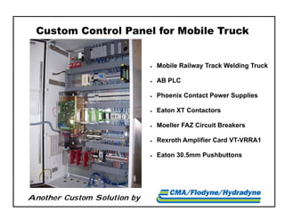 Another Custom Solution by
Custom Control Panel for Mobile Truck
 Mobile Railway Track Welding Truck
 AB PLC
 Phoenix Contact Power Supplies
 Eaton XT Contactors
 Moeller FAZ Circuit Breakers
 Rexroth Amplifier Card VT-VRRA1
 Eaton 30.5mm Pushbuttons
 