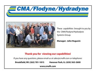 These capabilities brought to you by
the CMA/Flodyne/Hydradyne
Systems Group.
Manager: John Hugunin
Thank you for viewing our capabilities!
If you have any questions, please email us at sales@cmafh.com or telephone:
Brookfield, WI: (262) 781-1815 Hanover Park, IL: (630) 563-3600
www.cmafh.com
 