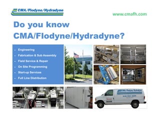 www.cmafh.com 

Do you know
CMA/Flodyne/Hydradyne?
   Engineering

   Fabrication & Sub Assembly

   Field Service & Repair

   On Site Programming

   Start-up Services

   Full Line Distribution
 