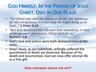 God Himself, In the Person of Jesus Christ, Died In Our Place"For Christ also died for sins once for all, the righteous for the unrighteous in order that He might bring us to God..." 1 Peter 3:18"But God demonstrates His own love toward us, in that while we were yet sinners, Christ died for us."     Romans 5:8God's love and justice were both demonstrated at the cross.How? Jesus, as our substitute, willingly suffered the punishment of death we deserved. Because of His death and resurrection, God can now offer eternal life as a free gift.Does everybody receive this gift?