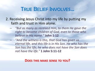 True Belief Involves…2. Receiving Jesus Christ into my life by putting my faith and trust in Him alone."But as many as received Him, to them He gave the right to become children of God, even to those who believe in His name." John 1:12"And the witness is this, that God has given us eternal life, and this life is in His Son. He who has the Son has the life; he who does not have the Son does not have the life." 1 John 5:11-12Does this make sense to you?