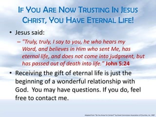 If You Are Now Trusting In Jesus Christ, You Have Eternal Life!Jesus said:"Truly, truly, I say to you, he who hears my Word, and believes in Him who sent Me, has eternal life, and does not come into judgment, but has passed out of death into life." John 5:24Receiving the gift of eternal life is just the beginning of a wonderful relationship with God.  You may have questions. If you do, feel free to contact me.Adapted from “Do You Know For Certain?” by Great Commission Association of Churches, Inc. 1987.