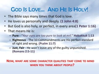 God Is Love…  And He Is Holy!The Bible says many times that God is love.He loves us personally and deeply. (1 John 4:8)But God is also holy, or perfect, in every area(1 Peter 1:16)That means He is:Pure - “Your eyes are too pure to look at evil.” Habakkuk 1:13Righteous - The 10 Commandments are His perfect standard of right and wrong. (Psalm 11:7)Just, Fair - He won’t leave any of the guilty unpunished. (Romans 2:5-11)Now, what are some character qualities that come to mind when you think about people?