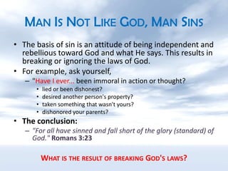 Man Is Not Like God, Man SinsThe basis of sin is an attitude of being independent and rebellious toward God and what He says. This results in breaking or ignoring the laws of God.For example, ask yourself,"Have I ever... been immoral in action or thought?lied or been dishonest?desired another person's property?taken something that wasn't yours?dishonored your parents?The conclusion:"For all have sinned and fall short of the glory (standard) of God." Romans 3:23What is the result of breaking God's laws?