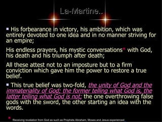 La-Martine.. His forbearance in victory, his ambition, which was entirely devoted to one idea and in no manner striving for an empire;  His endless prayers, his mystic conversations *  with God, his death and his triumph after death;  All these attest not to an imposture but to a firm conviction which gave him the power to restore a true belief.  This true belief was two-fold,  the unity of God and the immateriality of God; the former telling what God is, the latter telling what God is not;  the one overthrowing false gods with the sword, the other starting an idea with the words.   *   Receiving revelation from God as such as Prophets Abraham, Moses and Jesus experienced   