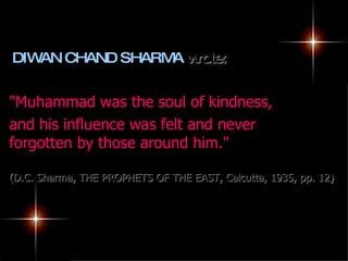 DIWAN CHAND SHARMA  wrote: "Muhammad was the soul of kindness,  and his influence was felt and never forgotten by those around him."  (D.C. Sharma, THE PROPHETS OF THE EAST, Calcutta, 1935, pp. 12) 