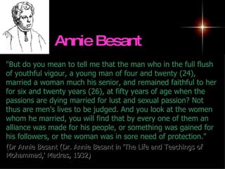 Annie Besant   "But do you mean to tell me that the man who in the full flush of youthful vigour, a young man of four and twenty (24), married a woman much his senior, and remained faithful to her for six and twenty years (26), at fifty years of age when the passions are dying married for lust and sexual passion? Not thus are men's lives to be judged. And you look at the women whom he married, you will find that by every one of them an alliance was made for his people, or something was gained for his followers, or the woman was in sore need of protection."    ( Dr Annie Besant (Dr. Annie Besant in 'The Life and Teachings of Mohammad,' Madras, 1932) 