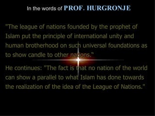 In the words of   PROF. HURGRONJE "The league of nations founded by the prophet of Islam put the principle of international unity and human brotherhood on such universal foundations as to show candle to other nations.“ He continues: "The fact is that no nation of the world can show a parallel to what Islam has done towards the realization of the idea of the League of Nations." 