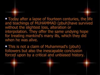 Today after a lapse of fourteen centuries, the life and teachings of MUHAMMAD (pbuh)have survived without the slightest loss, alteration or interpolation. They offer the same undying hope for treating mankind's many ills, which they did when he was alive.  This is not a claim of Muhammad's (pbuh) followers but also the inescapable conclusion forced upon by a critical and unbiased history. 