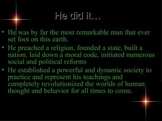 He was by far the most remarkable man that ever set foot on this earth.  He preached a religion, founded a state, built a nation, laid down a moral code, initiated numerous social and political reforms He established a powerful and dynamic society to practice and represent his teachings and completely revolutionized the worlds of human thought and behavior for all times to come. He did it… 