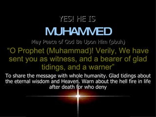 YES! HE IS  MUHAMMED May Peace of God Be Upon Him (pbuh) “ O Prophet (Muhammad)! Verily, We have sent you as witness, and a bearer of glad tidings, and a warner” To share the message with whole humanity. Glad tidings about the eternal wisdom and Heaven. Warn about the hell fire in life after death for who deny 