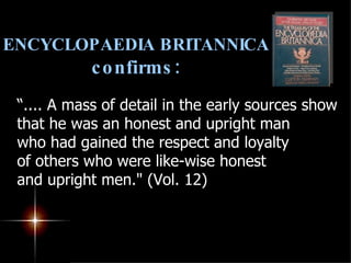 ENCYCLOPAEDIA BRITANNICA  confirms: “ .... A mass of detail in the early sources show that he was an honest and upright man  who had gained the respect and loyalty  of others who were like-wise honest  and upright men." (Vol. 12) 