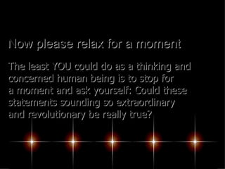 Now please relax for a moment The least YOU could do as a thinking and concerned human being is to stop for a moment and ask yourself: Could these statements sounding so extraordinary and revolutionary be really true?  