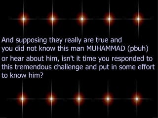 And supposing they really are true and you did not know this man MUHAMMAD (pbuh) or hear about him, isn't it time you responded to this tremendous challenge and put in some effort to know him? 