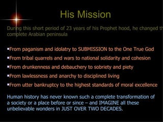 During this short period of 23 years of his Prophet hood, he changed the complete Arabian peninsula From paganism and idolatry to SUBMISSION to the One True God From tribal quarrels and wars to national solidarity and cohesion From drunkenness and debauchery to sobriety and piety From lawlessness and anarchy to disciplined living From utter bankruptcy to the highest standards of moral excellence Human history has never known such a complete transformation of  a society or a place before or since – and IMAGINE all these unbelievable wonders in JUST OVER TWO DECADES. His Mission 