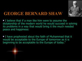 I believe that if a man like him were to assume the dictatorship of the modern world he would succeed in solving its problems in a way that would bring it the much needed peace and happiness:  I have prophesied about the faith of Muhammad that it would be acceptable to the Europe of tomorrow as it is beginning to be acceptable to the Europe of today.” GEORGE BERNARD SHAW   