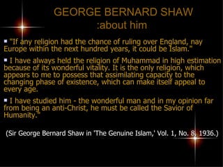 GEORGE BERNARD SHAW  about him: "If any religion had the chance of ruling over England, nay Europe within the next hundred years, it could be Islam." I have always held the religion of Muhammad in high estimation because of its wonderful vitality. It is the only religion, which appears to me to possess that assimilating capacity to the changing phase of existence, which can make itself appeal to every age.  I have studied him - the wonderful man and in my opinion far  from being an anti-Christ, he must be called the Savior of Humanity."   (Sir George Bernard Shaw in 'The Genuine Islam,' Vol. 1, No. 8, 1936.) 