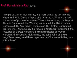 Prof. Ramakrishna Rao  says: "The personality of Muhammad, it is most difficult to get into the whole truth of it. Only a glimpse of it I can catch. What a dramatic succession of picturesque scenes! There is Muhammad, the Prophet. There is Muhammad, the Warrior; Muhammad, the Businessman; Muhammad, the Statesman; Muhammad, the Orator; Muhammad, the Reformer; Muhammad, the Refuge of Orphans; Muhammad, the Protector of Slaves; Muhammad, the Emancipator of Women; Muhammad, the Judge; Muhammad, the Saint. All in all these magnificent roles, in all these departments of human activities, he is alike a hero."   