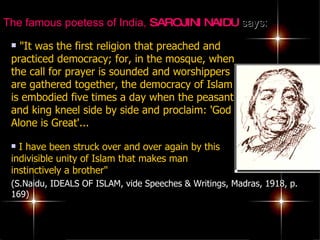 The famous poetess of India,  SAROJINI NAIDU  says:   "It was the first religion that preached and practiced democracy; for, in the mosque, when the call for prayer is sounded and worshippers are gathered together, the democracy of Islam is embodied five times a day when the peasant and king kneel side by side and proclaim: 'God Alone is Great'...   I have been struck over and over again by this indivisible unity of Islam that makes man instinctively a brother"  (S.Naidu, IDEALS OF ISLAM, vide Speeches & Writings, Madras, 1918, p. 169) 