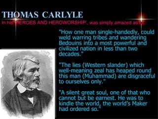 "How one man single-handedly, could weld warring tribes and wandering Bedouins into a most powerful and civilized nation in less than two decades." "The lies (Western slander) which well-meaning zeal has heaped round this man (Muhammad) are disgraceful to ourselves only." "A silent great soul, one of that who cannot but be earnest. He was to kindle the world, the world’s Maker had ordered so." THOMAS CARLYLE   In his ‘HEROES AND HEROWORSHIP’, was simply amazed as to: 