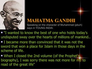 "I wanted to know the best of one who holds today's undisputed sway over the hearts of millions of mankind.. I became more than convinced that it was not the sword that won a place for Islam in those days in the scheme of life.   When I closed the 2nd volume (of the Prophet's biography), I was sorry there was not more for me to read of the great life"  MAHATMA GANDHI   Speaking on the character of Muhammad (pbuh) says in YOUNG INDIA: 
