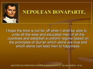 NEPOLEAN BONAPARTE,


I hope the time is not far off when I shall be able to
     unite all the wise and educated men of all the
  countries and establish a uniform regime based on
   the principles of Qur'an which alone are true and
       which alone can lead men to happiness.




   QUOTED IN CHRISTIAN CHERFILS’ BONAPARTE ET ISLAM (PARIS 1914)
 
