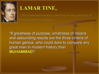 LAMAR TINE,
       The renowned historian, speaking on the essentials of
      human greatness wonders:



"If greatness of purpose, smallness of means
and astounding results are the three criteria of
human genius, who could dare to compare any
great man in modern history than
MUHAMMAD?
 