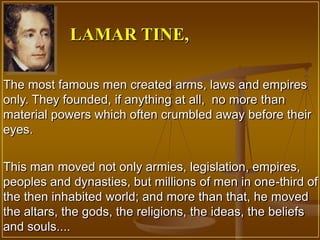 LAMAR TINE,

The most famous men created arms, laws and empires
only. They founded, if anything at all, no more than
material powers which often crumbled away before their
eyes.


This man moved not only armies, legislation, empires,
peoples and dynasties, but millions of men in one-third of
the then inhabited world; and more than that, he moved
the altars, the gods, the religions, the ideas, the beliefs
and souls....
 