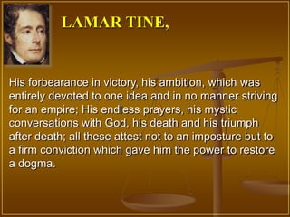 LAMAR TINE,


His forbearance in victory, his ambition, which was
entirely devoted to one idea and in no manner striving
for an empire; His endless prayers, his mystic
conversations with God, his death and his triumph
after death; all these attest not to an imposture but to
a firm conviction which gave him the power to restore
a dogma.
 