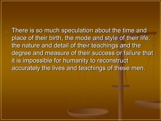 . There is so much speculation about the time and
  place of their birth, the mode and style of their life,
  the nature and detail of their teachings and the
  degree and measure of their success or failure that
  it is impossible for humanity to reconstruct
  accurately the lives and teachings of these men.
 