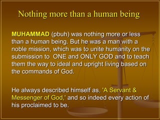 Nothing more than a human being

MUHAMMAD (pbuh) was nothing more or less
than a human being. But he was a man with a
noble mission, which was to unite humanity on the
submission to ONE and ONLY GOD and to teach
them the way to ideal and upright living based on
the commands of God.


He always described himself as, 'A Servant &
Messenger of God,' and so indeed every action of
his proclaimed to be.
 
