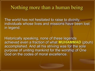 Nothing more than a human being

The world has not hesitated to raise to divinity,
individuals whose lives and missions have been lost
in legend.

Historically speaking, none of these legends
achieved even a fraction of what MUHAMMAD (pbuh)
accomplished. And all his striving was for the sole
purpose of uniting mankind for the worship of One
God on the codes of moral excellence.
 
