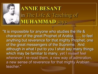 ANNIE BESANT
           in The Life & Teaching of
           MUHAMMAD says
"It is impossible for anyone who studies the life &
   character of the great Prophet of Arabia, …., to feel
   anything but reverence for that mighty Prophet, one
   of the great messengers of the Supreme. And
   although in what I put to you I shall say many things
   which may be familiar to many, yet I myself feel
   whenever I re-read them, a new way of admiration,
   a new sense of reverence for that mighty Arabian
   teacher."
 