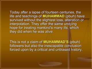 Today after a lapse of fourteen centuries, the
life and teachings of MUHAMMAD (pbuh) have
survived without the slightest loss, alteration or
interpolation. They offer the same undying
hope for treating mankind's many ills, which
they did when he was alive.

This is not a claim of MUHAMMAD’S (pbuh)
followers but also the inescapable conclusion
forced upon by a critical and unbiased history.
 