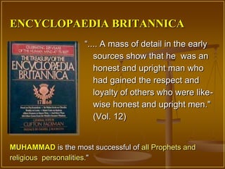 ENCYCLOPAEDIA BRITANNICA
                    “.... A mass of detail in the early
                       sources show that he was an
                       honest and upright man who
                       had gained the respect and
                       loyalty of others who were like-
                       wise honest and upright men."
                       (Vol. 12)


MUHAMMAD is the most successful of all Prophets and
religious personalities."
 