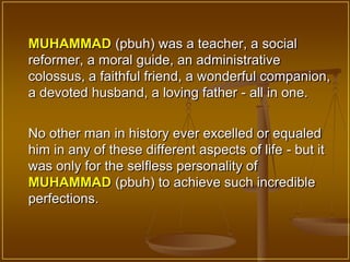 MUHAMMAD (pbuh) was a teacher, a social
reformer, a moral guide, an administrative
colossus, a faithful friend, a wonderful companion,
a devoted husband, a loving father - all in one.


No other man in history ever excelled or equaled
him in any of these different aspects of life - but it
was only for the selfless personality of
MUHAMMAD (pbuh) to achieve such incredible
perfections.
 