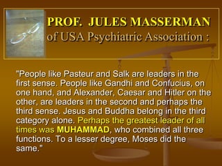 PROF. JULES MASSERMAN
       of USA Psychiatric Association :

"People like Pasteur and Salk are leaders in the
first sense. People like Gandhi and Confucius, on
one hand, and Alexander, Caesar and Hitler on the
other, are leaders in the second and perhaps the
third sense. Jesus and Buddha belong in the third
category alone. Perhaps the greatest leader of all
times was MUHAMMAD, who combined all three
functions. To a lesser degree, Moses did the
same."
 