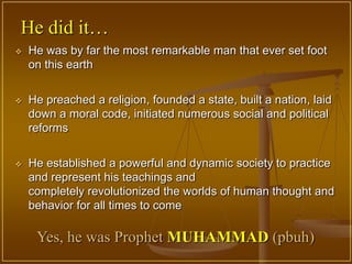 He did it…
   He was by far the most remarkable man that ever set foot
    on this earth


   He preached a religion, founded a state, built a nation, laid
    down a moral code, initiated numerous social and political
    reforms


   He established a powerful and dynamic society to practice
    and represent his teachings and
    completely revolutionized the worlds of human thought and
    behavior for all times to come

     Yes, he was Prophet MUHAMMAD (pbuh)
 