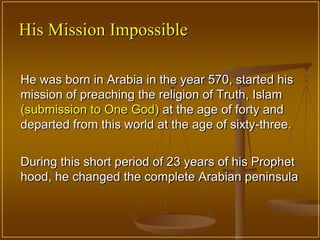His Mission Impossible

He was born in Arabia in the year 570, started his
mission of preaching the religion of Truth, Islam
(submission to One God) at the age of forty and
departed from this world at the age of sixty-three.


During this short period of 23 years of his Prophet
hood, he changed the complete Arabian peninsula
 
