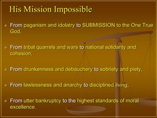 His Mission Impossible
   From paganism and idolatry to SUBMISSION to the One True
    God,


   From tribal quarrels and wars to national solidarity and
    cohesion,


   From drunkenness and debauchery to sobriety and piety,

   From lawlessness and anarchy to disciplined living,


   From utter bankruptcy to the highest standards of moral
    excellence.
 